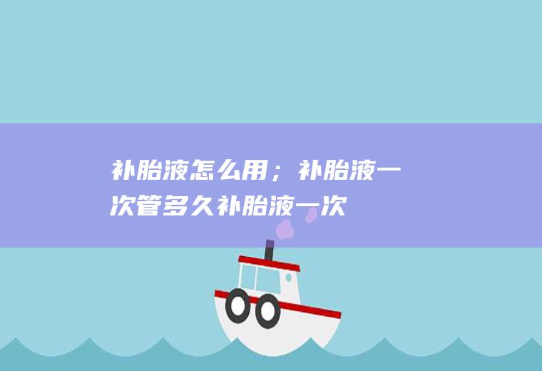 补胎液怎么用；补胎液一次管多久(【补胎液一次管多久使用】)