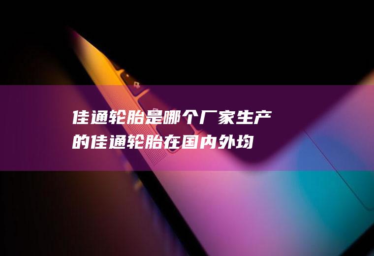佳通轮胎是哪个厂家生产的(佳通轮胎在国内外均有生产厂家)
