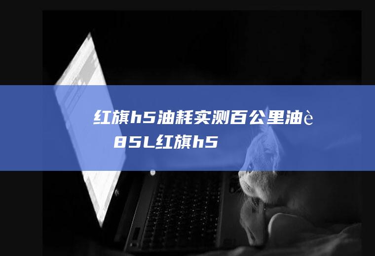 红旗h5油耗实测百公里油耗8.5L(红旗h5的实测油耗是多少)