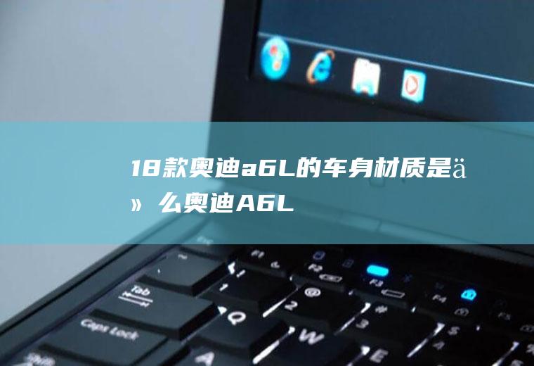 18款奥迪a6L的车身材质是什么(奥迪A6L车身材质是什么)