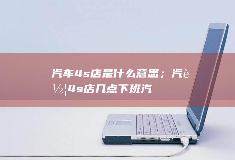 汽车4s店是什么意思；汽车4s店几点下班(汽车4s店是什么意思)