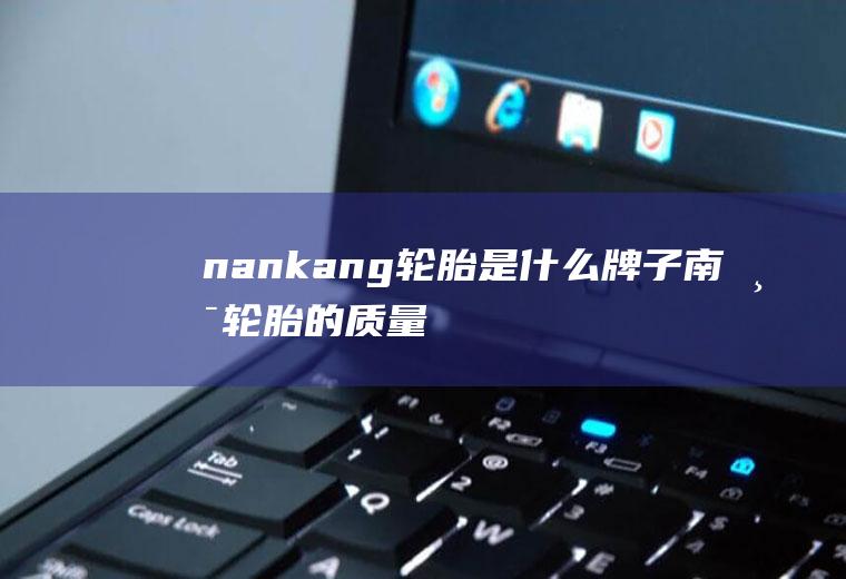nankang轮胎是什么牌子(南港轮胎的质量怎么样)