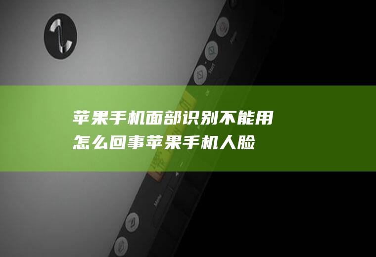 苹果手机面部识别不能用怎么回事(苹果手机人脸识别不了是什么原因)