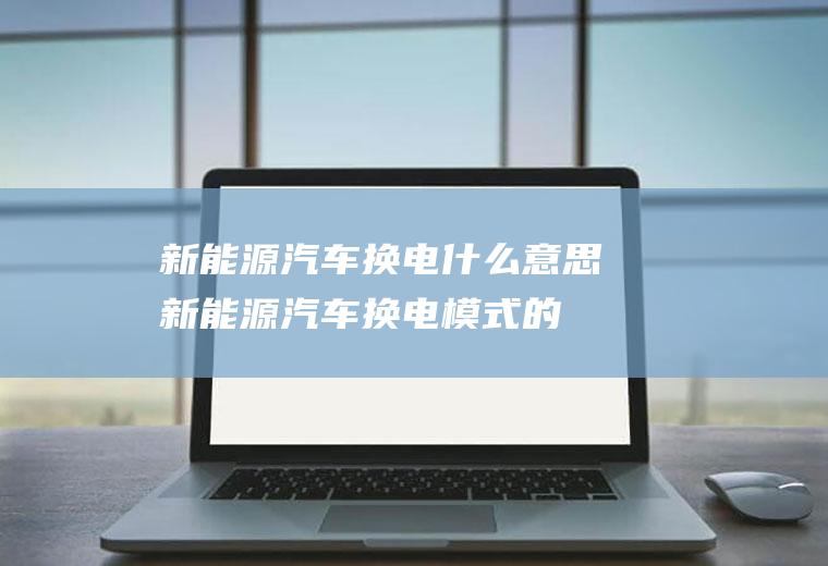 新能源汽车换电什么意思(新能源汽车换电模式的发展前景)