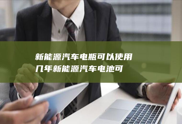 新能源汽车电瓶可以使用几年(新能源汽车电池可用两年)