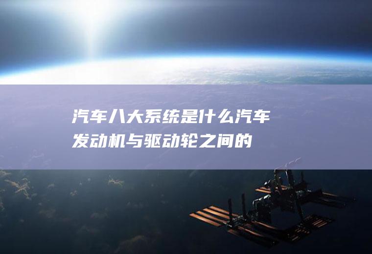 汽车八大系统是什么(汽车发动机与驱动轮之间的动力传递装置)
