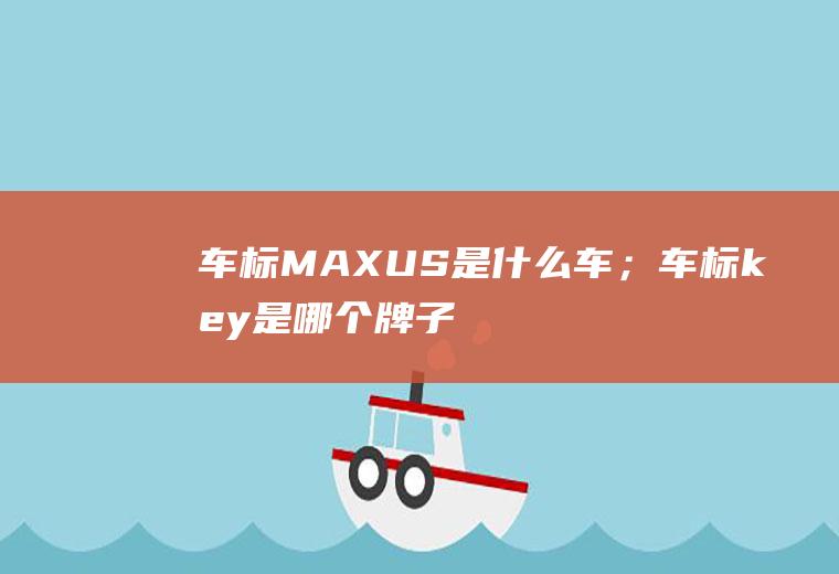 车标MAXUS是什么车；车标key是哪个牌子(车标MAXUS是什么车标)