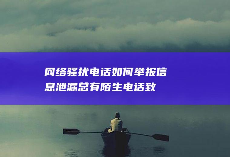 网络骚扰电话如何举报(信息泄漏总有陌生电话致电怎么举报)