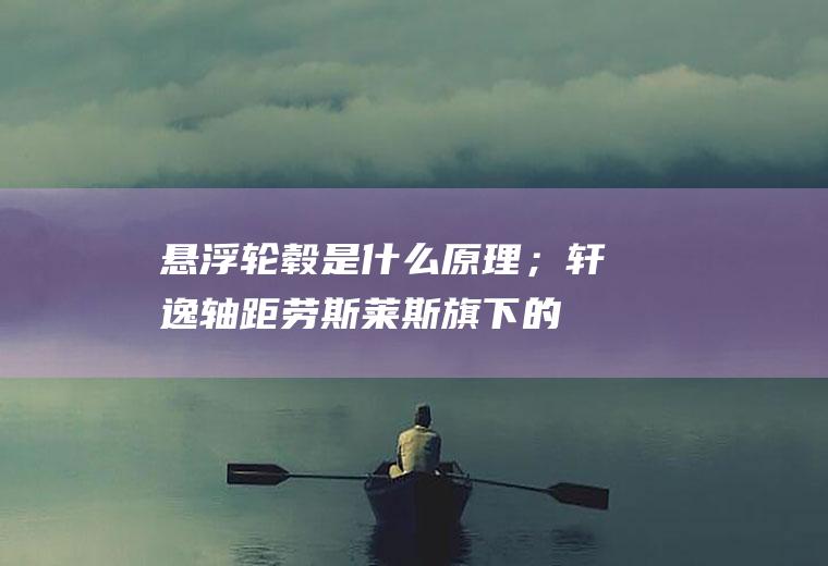 悬浮轮毂是什么原理；轩逸轴距(劳斯莱斯旗下的全部车型都使用了这种轮圈)