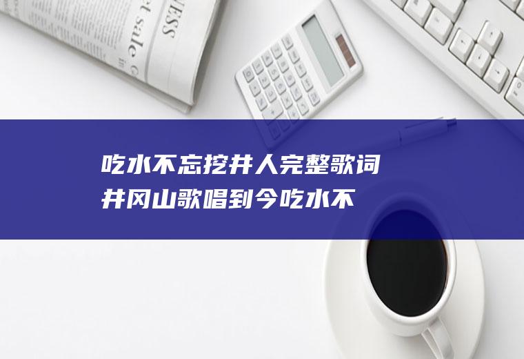 吃水不忘挖井人完整歌词(井冈山歌唱到今吃水不忘挖井人)