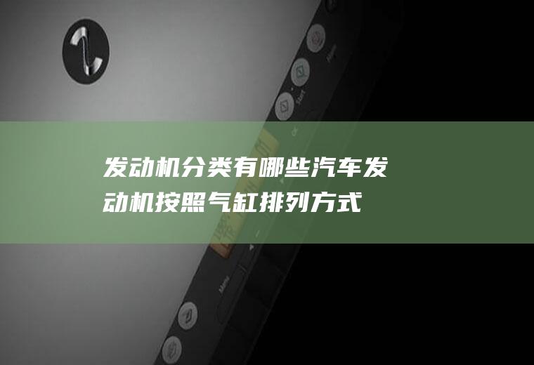 发动机分类有哪些(汽车发动机按照气缸排列方式不同可以分为单列式、双列式和三列式)