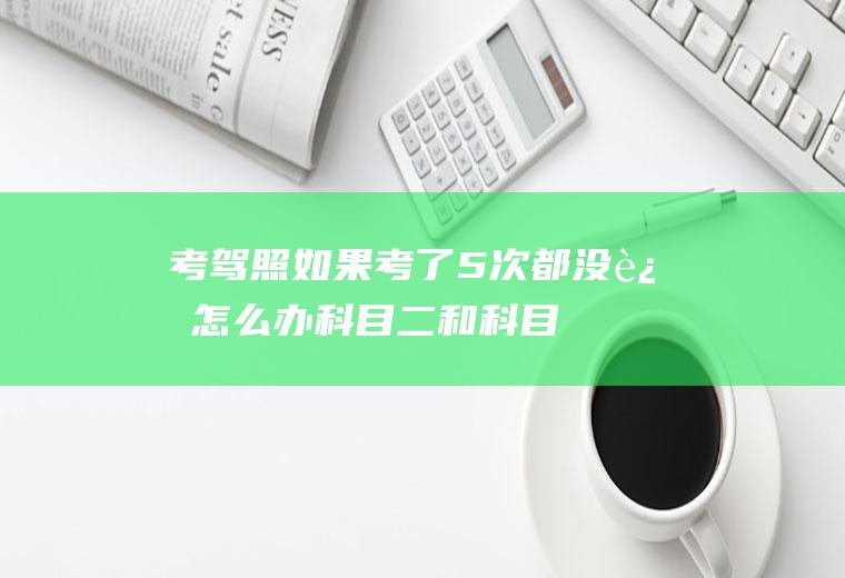 考驾照如果考了5次都没过怎么办(科目二和科目三道路驾驶技能考试预约考试次数不得超过五次)