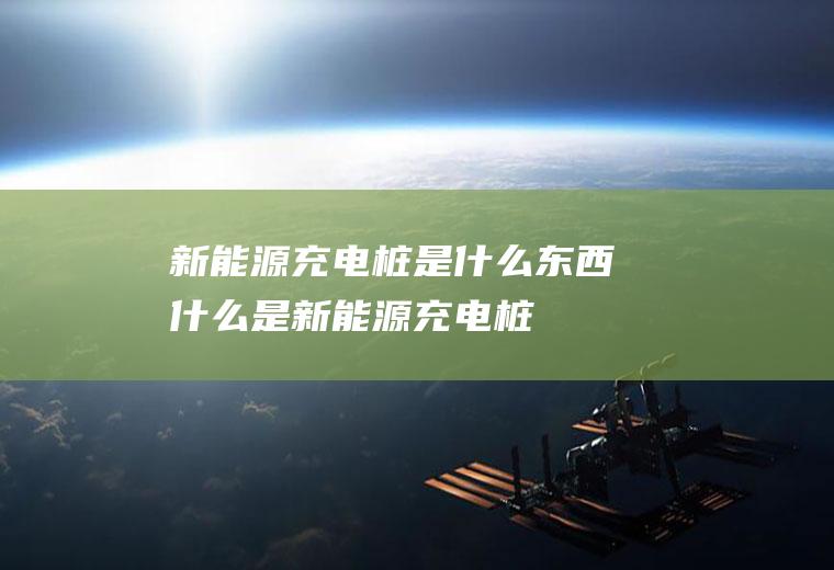 新能源充电桩是什么东西(什么是新能源充电桩)