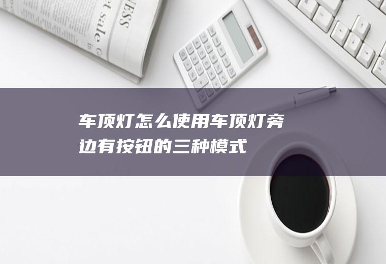 车顶灯怎么使用(车顶灯旁边有按钮的三种模式)