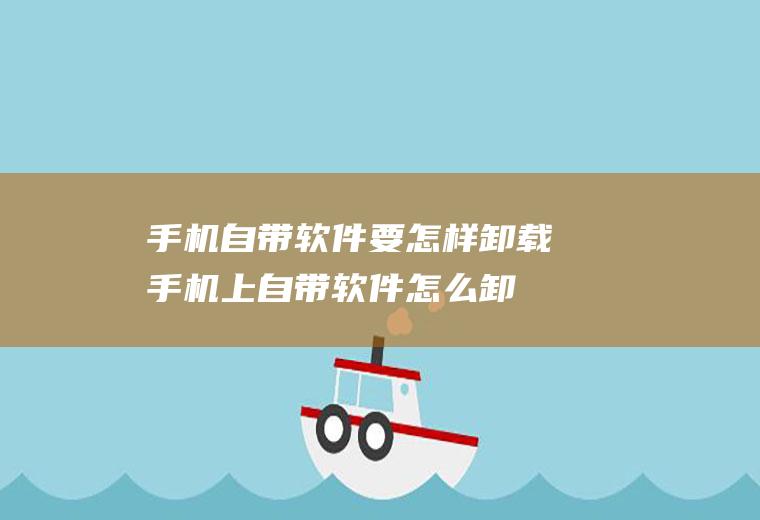 手机自带软件要怎样卸载(手机上自带软件怎么卸载)