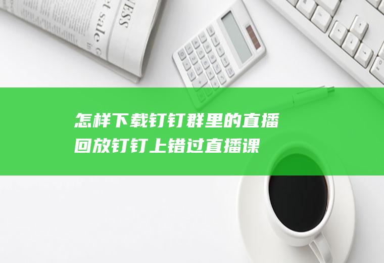 怎样下载钉钉群里的直播回放(钉钉上错过直播课,查看回放时视频又特别的卡)