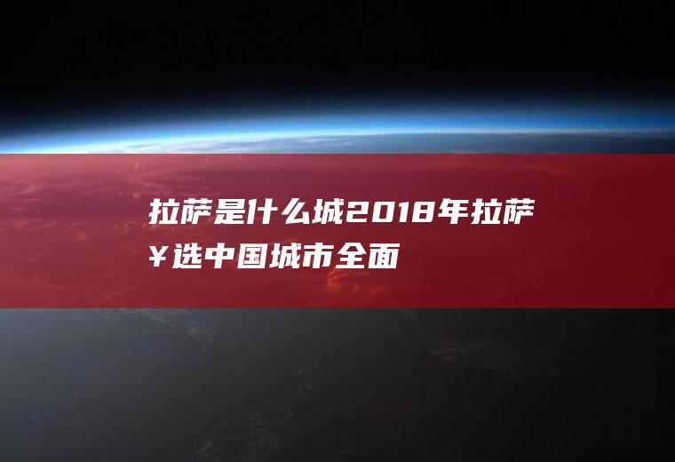 拉萨是什么城(2018年拉萨入选中国城市全面小康指数前100名)