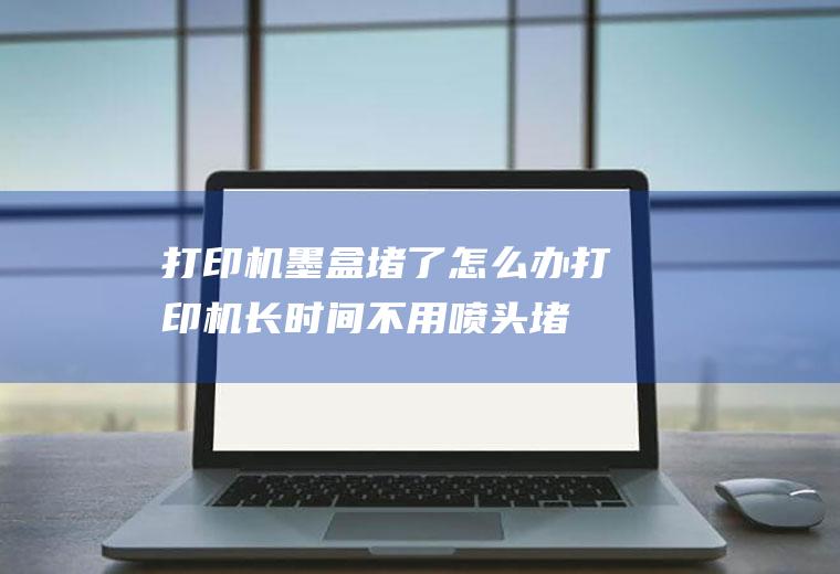 打印机墨盒堵了怎么办打印机长时间不用喷头堵
