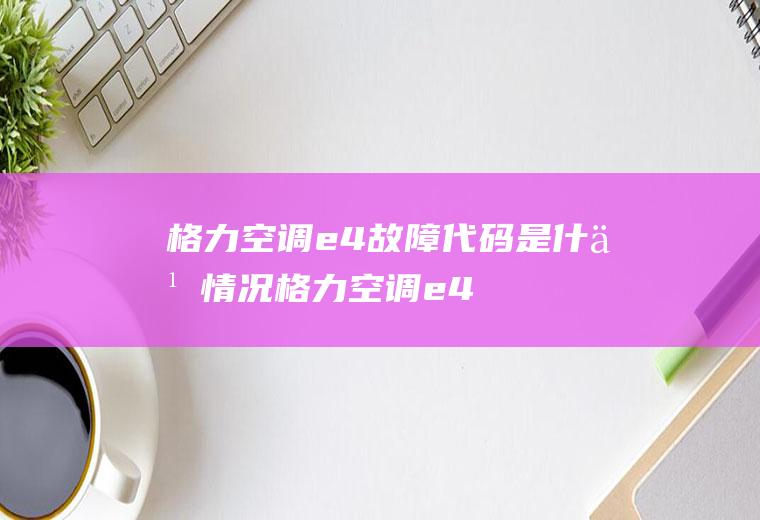 格力空调e4故障代码是什么情况(格力空调e4故障是什么状况)