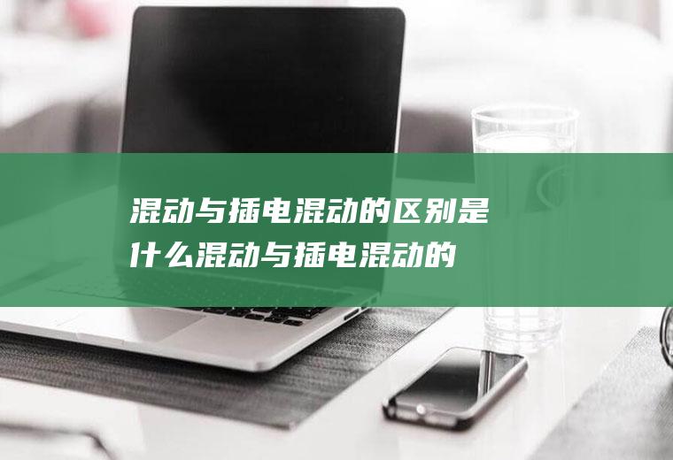 混动与插电混动的区别是什么(混动与插电混动的区别)