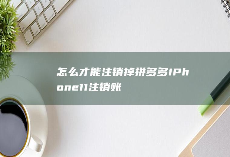 怎么才能注销掉拼多多(iPhone11注销账号介绍)