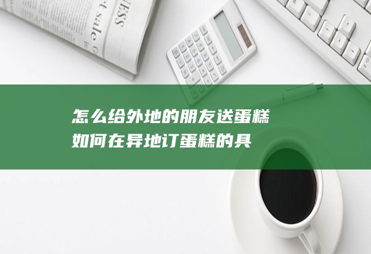 怎么给外地的朋友送蛋糕(如何在异地订蛋糕的具体操作方法)