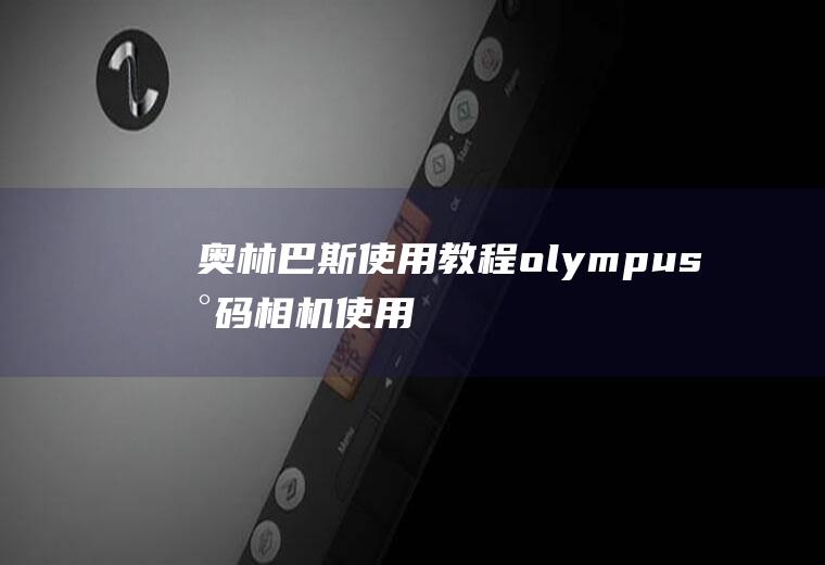 奥林巴斯使用教程(olympus数码相机使用教程)