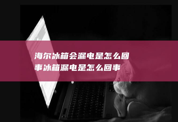 海尔冰箱会漏电是怎么回事(冰箱漏电是怎么回事)
