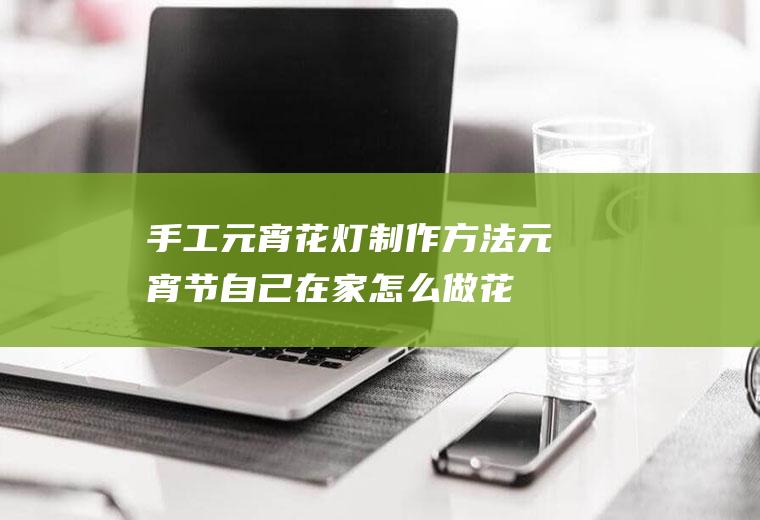 手工元宵花灯制作方法(元宵节自己在家怎么做花灯)