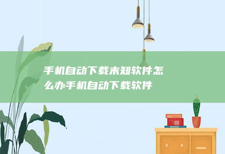 手机自动下载末知软件怎么办(手机自动下载软件怎么办)