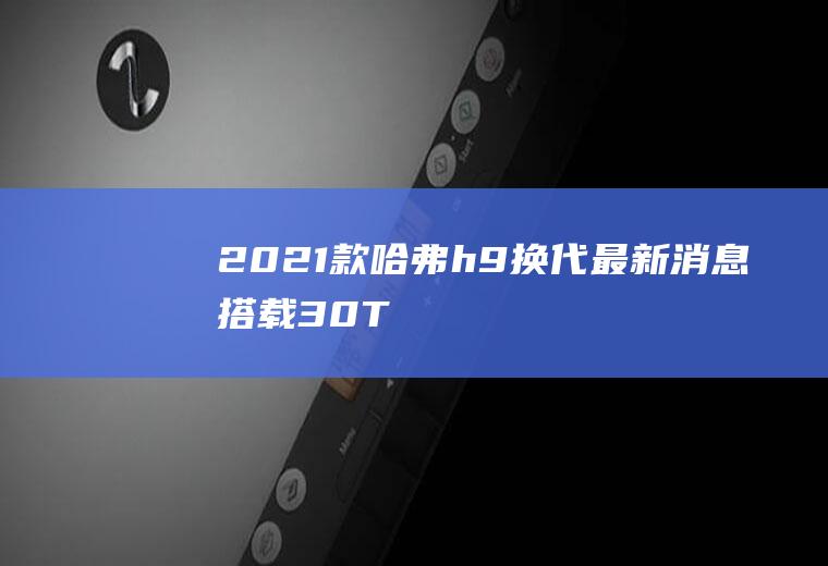 2021款哈弗h9换代最新消息搭载3.0T+8AT配置(推出全新3)