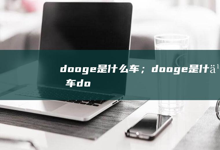 dooge是什么车；dooge是什么车(dooge是什么车应该是dodge)