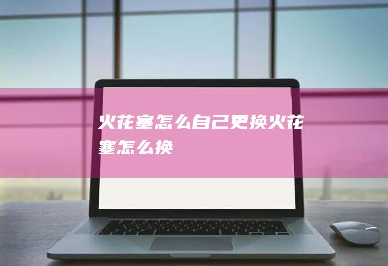 火花塞怎么自己更换(火花塞怎么换)