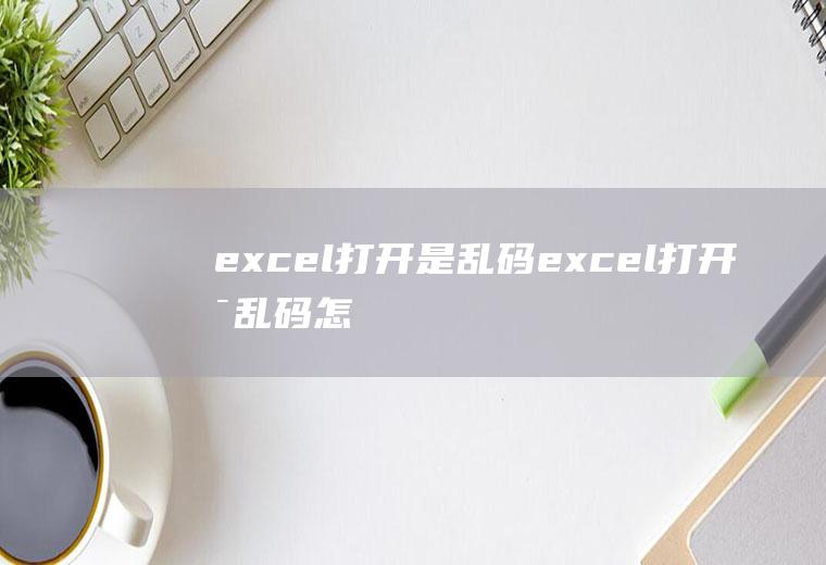 excel打开是乱码(excel打开是乱码怎么办)
