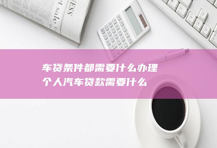 车贷条件都需要什么(办理个人汽车贷款需要什么条件)