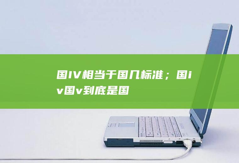 国IV相当于国几标准；国iv(国v)到底是国几