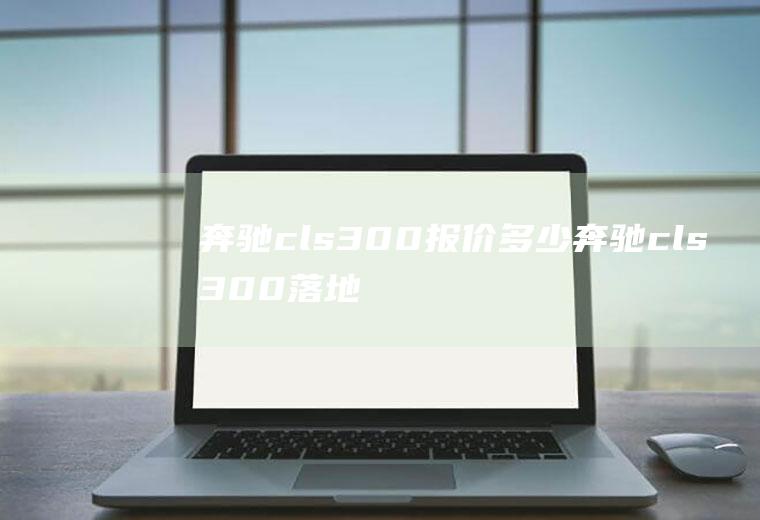 奔驰cls300报价多少奔驰cls300落地价格为65.76万元