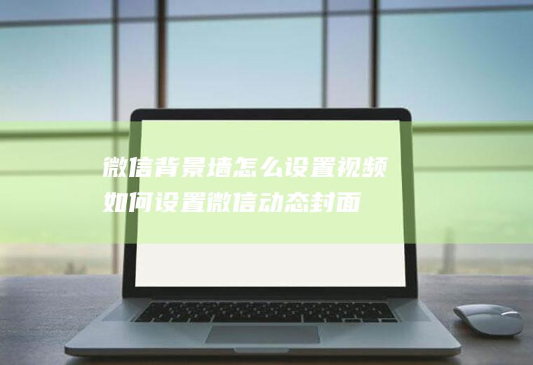 微信背景墙怎么设置视频(如何设置微信动态封面)