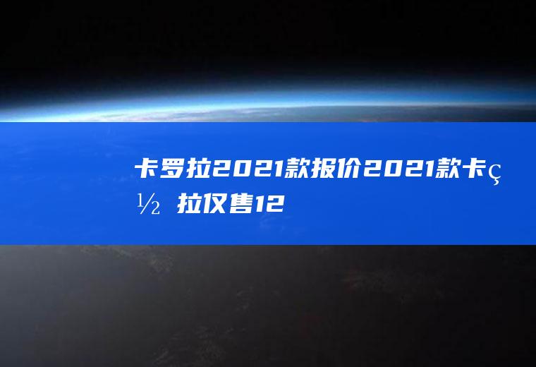 卡罗拉2021款报价2021款卡罗拉仅售12万元(2021款丰田卡罗拉优惠12万元)