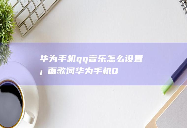 华为手机qq音乐怎么设置桌面歌词(华为手机QQ音乐桌面歌词怎么设置)