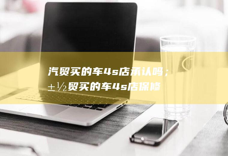 汽贸买的车4s店承认吗;汽贸买的车4s店