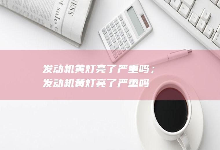 发动机黄灯亮了严重吗；发动机黄灯亮了严重吗