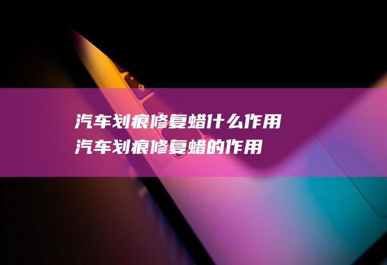 汽车划痕修复蜡什么作用(汽车划痕修复蜡的作用有:划痕蜡能快速去除)