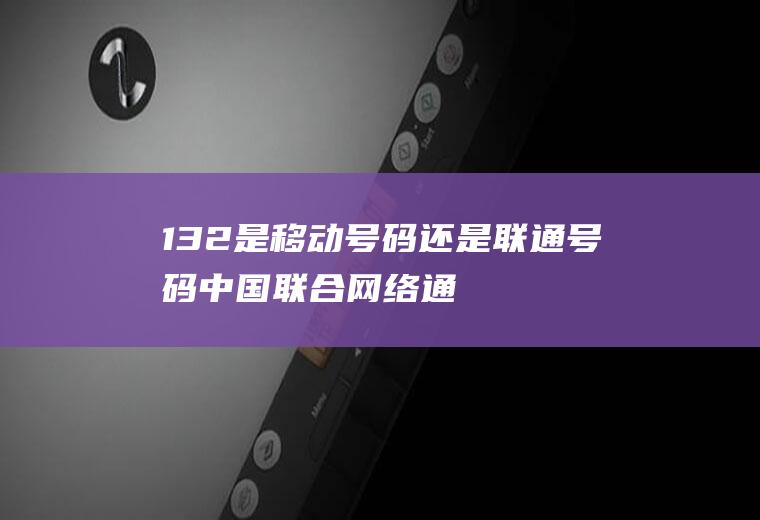 132是移动号码还是联通号码(中国联合网络通信集团有限公司)