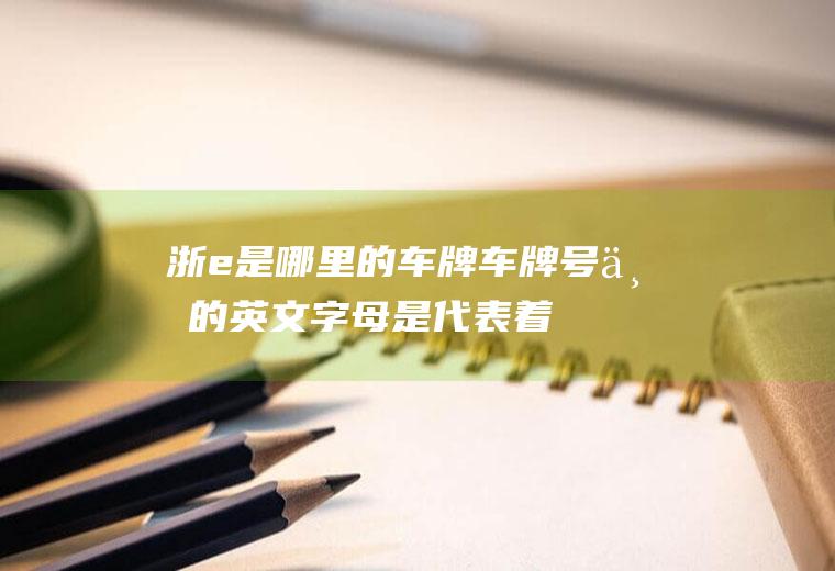 浙e是哪里的车牌(车牌号上的英文字母是代表着该车所在地的地市一级代码)