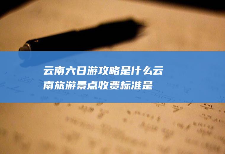 云南六日游攻略是什么(云南旅游景点收费标准是什么)