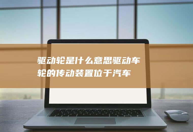 驱动轮是什么意思(驱动车轮的传动装置位于汽车传动系的末端)