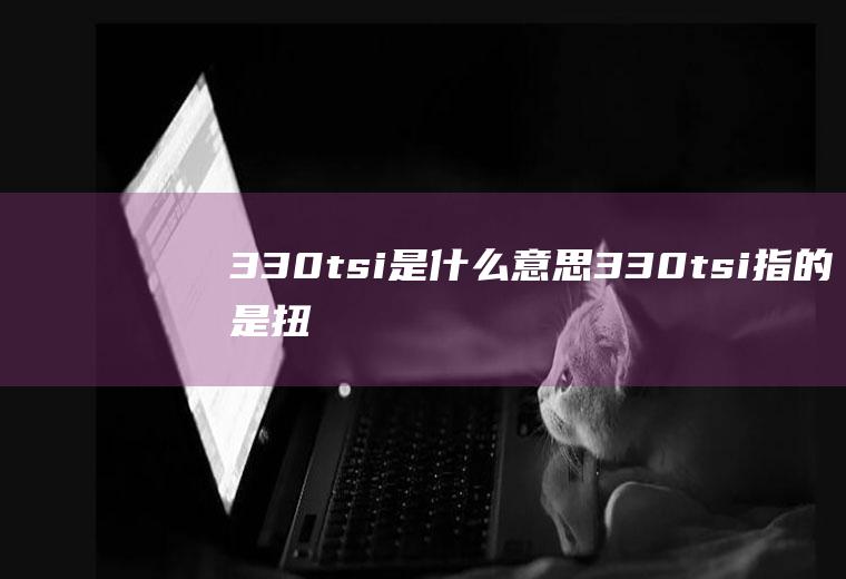 330tsi是什么意思(330tsi指的是扭矩输出的参数)