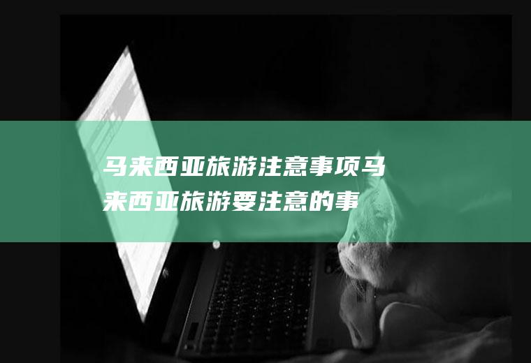 马来西亚旅游注意事项(马来西亚旅游要注意的事项)