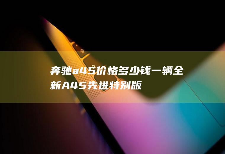 奔驰a45价格多少钱一辆全新A45先进特别版落地价需要64.38万